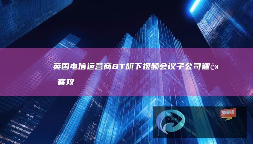 英国电信运营商BT旗下视频会议子公司遭黑客攻击，500GB内部数据泄露