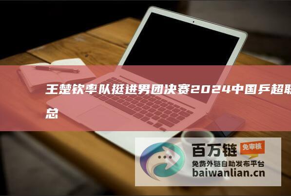 王楚钦率队挺进男团决赛 2024中国乒超联赛总决赛强强对战 (王楚钦进入二队)