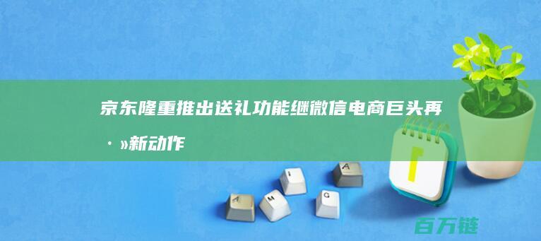 京东隆重推出送礼功能 继微信 电商巨头再添新动作 打造节日购物新体验 淘宝之后 (京东隆重推出什么活动)